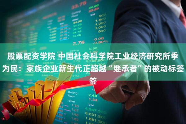 股票配资学院 中国社会科学院工业经济研究所季为民：家族企业新生代正超越“继承者”的被动标签