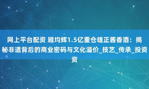 网上平台配资 顾均辉1.5亿重仓雄正酱香酒：揭秘非遗背后的商业密码与文化溢价_技艺_传承_投资