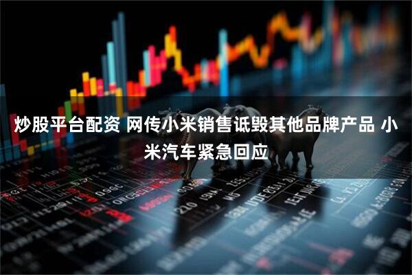 炒股平台配资 网传小米销售诋毁其他品牌产品 小米汽车紧急回应