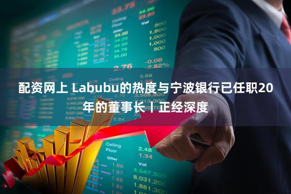 配资网上 Labubu的热度与宁波银行已任职20年的董事长丨正经深度