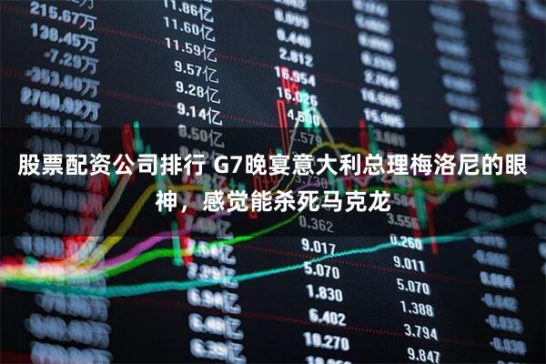 股票配资公司排行 G7晚宴意大利总理梅洛尼的眼神，感觉能杀死马克龙