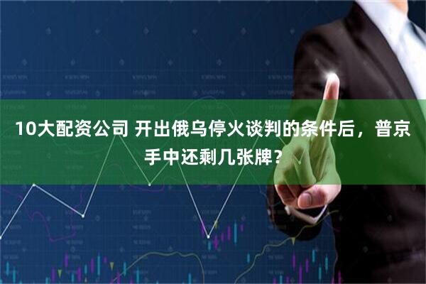 10大配资公司 开出俄乌停火谈判的条件后，普京手中还剩几张牌？