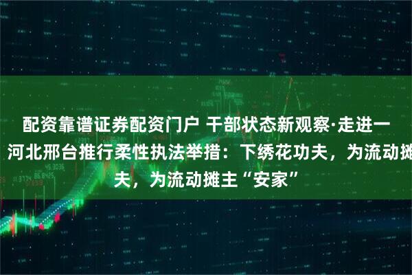配资靠谱证券配资门户 干部状态新观察·走进一线探作风｜河北邢台推行柔性执法举措：下绣花功夫，为流动摊主“安家”