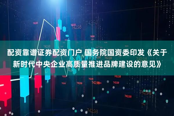配资靠谱证券配资门户 国务院国资委印发《关于新时代中央企业高质量推进品牌建设的意见》