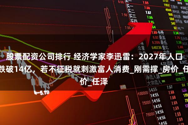 股票配资公司排行 经济学家李迅雷：2027年人口将跌破14亿，若不征税就刺激富人消费_刚需撑_房价_任泽