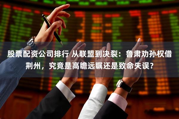 股票配资公司排行 从联盟到决裂：鲁肃劝孙权借荆州，究竟是高瞻远瞩还是致命失误？