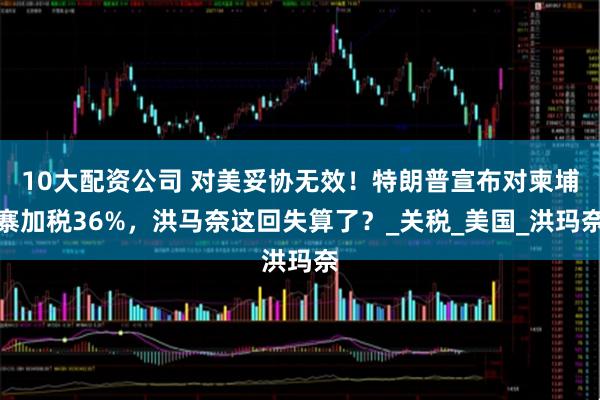 10大配资公司 对美妥协无效！特朗普宣布对柬埔寨加税36%，洪马奈这回失算了？_关税_美国_洪玛奈