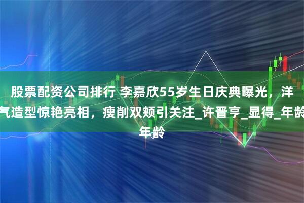 股票配资公司排行 李嘉欣55岁生日庆典曝光，洋气造型惊艳亮相，瘦削双颊引关注_许晋亨_显得_年龄