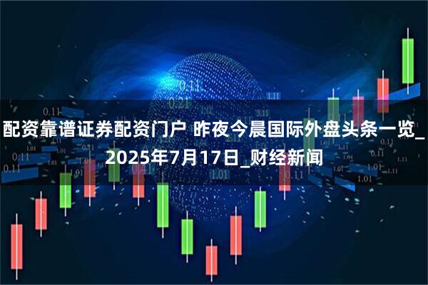 配资靠谱证券配资门户 昨夜今晨国际外盘头条一览_2025年7月17日_财经新闻