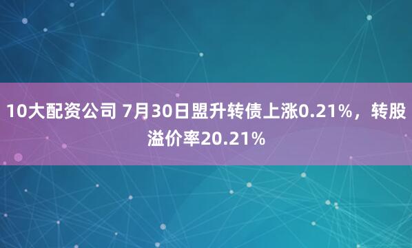 10大配资公司 7月30日盟升转债上涨0.21%，转股溢价率20.21%