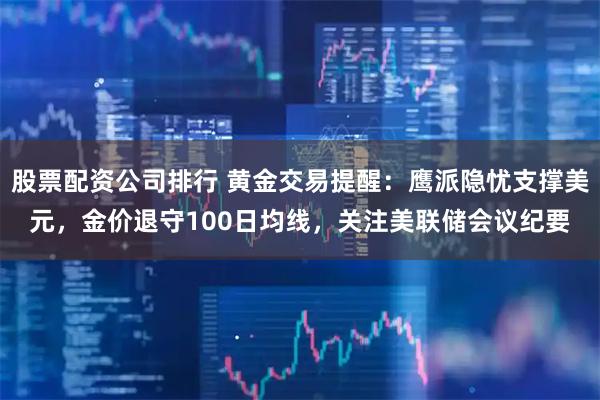 股票配资公司排行 黄金交易提醒：鹰派隐忧支撑美元，金价退守100日均线，关注美联储会议纪要