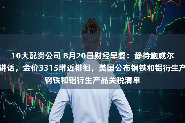10大配资公司 8月20日财经早餐：静待鲍威尔杰克逊霍尔讲话，金价3315附近徘徊，美国公布钢铁和铝衍生产品关税清单