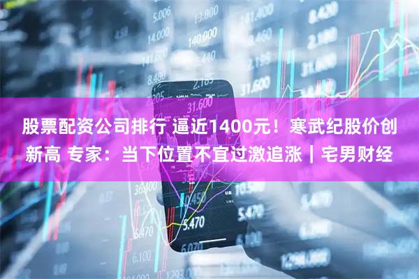 股票配资公司排行 逼近1400元！寒武纪股价创新高 专家：当下位置不宜过激追涨｜宅男财经