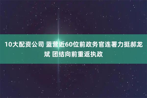 10大配资公司 蓝营近60位前政务官连署力挺郝龙斌 团结向前重返执政