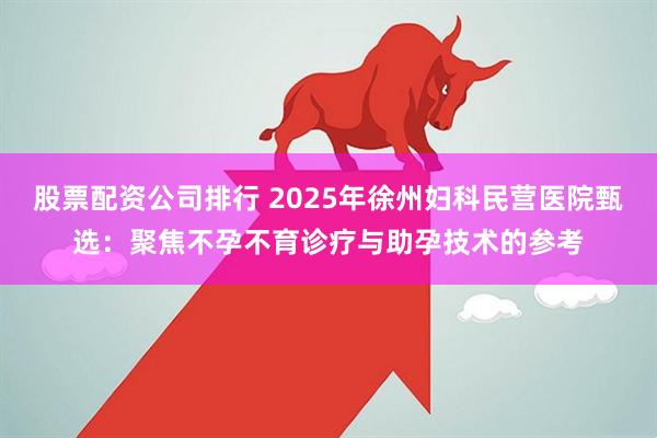 股票配资公司排行 2025年徐州妇科民营医院甄选：聚焦不孕不育诊疗与助孕技术的参考