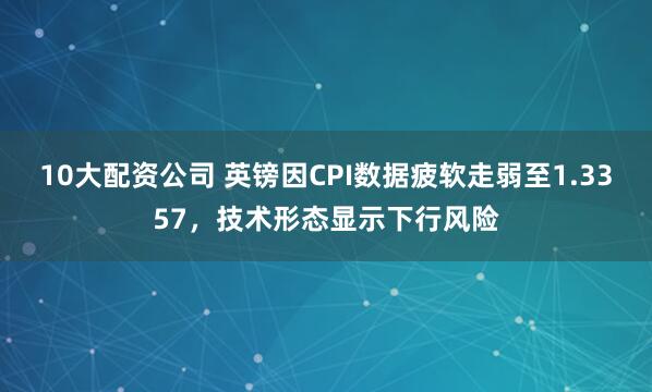 10大配资公司 英镑因CPI数据疲软走弱至1.3357，技术形态显示下行风险