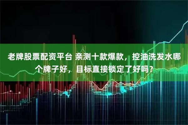 老牌股票配资平台 亲测十款爆款，控油洗发水哪个牌子好，目标直接锁定了好吗？