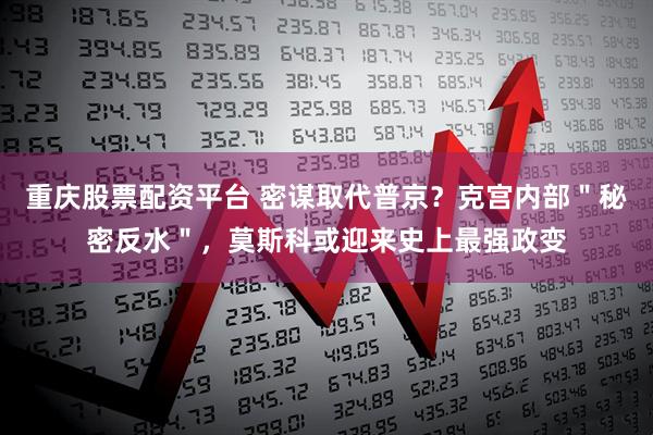 重庆股票配资平台 密谋取代普京？克宫内部＂秘密反水＂，莫斯科或迎来史上最强政变