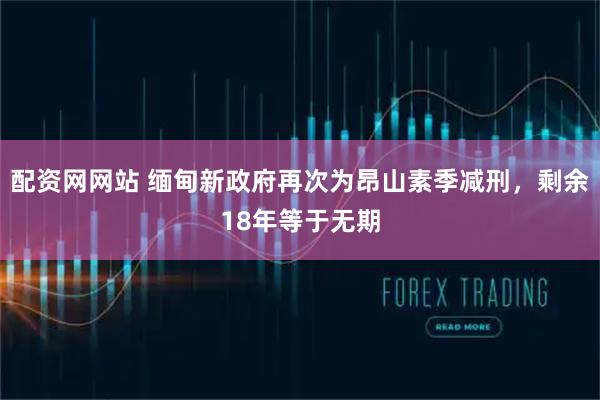 配资网网站 缅甸新政府再次为昂山素季减刑，剩余18年等于无期