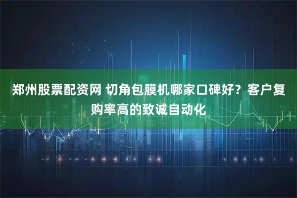 郑州股票配资网 切角包膜机哪家口碑好？客户复购率高的致诚自动化