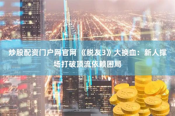 炒股配资门户网官网 《脱友3》大换血：新人撑场打破顶流依赖困局