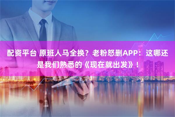 配资平台 原班人马全换？老粉怒删APP：这哪还是我们熟悉的《现在就出发》！