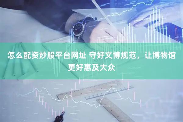 怎么配资炒股平台网址 守好文博规范，让博物馆更好惠及大众
